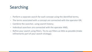 Searching
• Perform a separate search for each concept using the identified terms;
• The terms associated with a concept are connected with the operator OR;
• Combine the searches using search history;
• Individual searchers are connected with the operator AND;
• Refine your search using filters. Try to use filters as little as possible (make
refinements part of your search strategy).
 