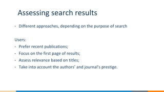 Assessing search results
• Different approaches, depending on the purpose of search
Users:
• Prefer recent publications;
• Focus on the first page of results;
• Assess relevance based on titles;
• Take into account the authors’ and journal’s prestige.
 