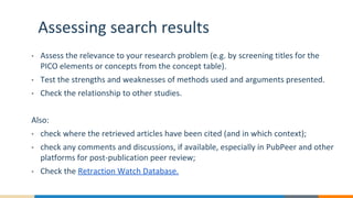 Assessing search results
• Assess the relevance to your research problem (e.g. by screening titles for the
PICO elements or concepts from the concept table).
• Test the strengths and weaknesses of methods used and arguments presented.
• Check the relationship to other studies.
Also:
• check where the retrieved articles have been cited (and in which context);
• check any comments and discussions, if available, especially in PubPeer and other
platforms for post-publication peer review;
• Check the Retraction Watch Database.
 