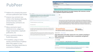 PubPeer
• Platform for scholarly discussion
and post-publication peer review
• Anyone may comment any
article in the database (basically,
articles that have a DOI)
anonymously; comments are
moderated.
• Many comments report
statistical errors, plagiarism,
image manipulation, duplicate
publication, etc.
• Some comments initiate a
fruitful discussion.
• If installed, a plug-in marks
articles commented on PubPeer
when they appear in your
browser; the green band links to
comments in PubPeer.
 