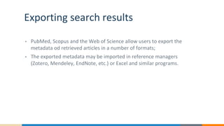 Exporting search results
• PubMed, Scopus and the Web of Science allow users to export the
metadata od retrieved articles in a number of formats;
• The exported metadata may be imported in reference managers
(Zotero, Mendeley, EndNote, etc.) or Excel and similar programs.
 