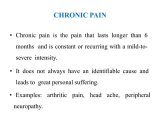 CHRONIC PAIN
• Chronic pain is the pain that lasts longer than 6
months and is constant or recurring with a mild-to-
severe intensity.
• It does not always have an identifiable cause and
leads to great personal suffering.
• Examples: arthritic pain, head ache, peripheral
neuropathy.
 