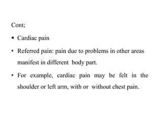 Cont;
 Cardiac pain
• Referred pain: pain due to problems in other areas
manifest in different body part.
• For example, cardiac pain may be felt in the
shoulder or left arm, with or without chest pain.
 