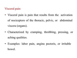 Visceral pain:
• Visceral pain is pain that results from the activation
of nociceptors of the thoracic, pelvic, or abdominal
viscera (organs).
• Characterized by cramping, throbbing, pressing, or
aching qualities.
• Examples: labor pain, angina pectoris, or irritable
bowel.
 