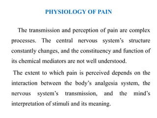 PHYSIOLOGY OF PAIN
The transmission and perception of pain are complex
processes. The central nervous system’s structure
constantly changes, and the constituency and function of
its chemical mediators are not well understood.
The extent to which pain is perceived depends on the
interaction between the body’s analgesia system, the
nervous system’s transmission, and the mind’s
interpretation of stimuli and its meaning.
 