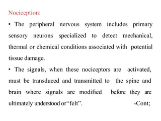 Nociception:
• The peripheral nervous system includes primary
sensory neurons specialized to detect mechanical,
thermal or chemical conditions associated with potential
tissue damage.
• The signals, when these nociceptors are activated,
must be transduced and transmitted to the spine and
brain where signals are modified before they are
ultimately understood or“felt”. -Cont;
 