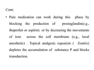 Cont;
• Pain medication can work during this phase by
blocking the production of prostaglandin(e.g.,
ibuprofen or aspirin) or by decreasing the movements
of ions across the cell membrane (e.g., local
anesthetic) . Topical analgesic capsaicin ( Zostrix)
depletes the accumulation of substance P and blocks
transduction.
 