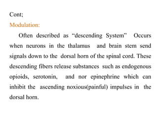 Cont;
Modulation:
Often described as “descending System” Occurs
when neurons in the thalamus and brain stem send
signals down to the dorsal horn of the spinal cord. These
descending fibers release substances such as endogenous
opioids, serotonin, and nor epinephrine which can
inhibit the ascending noxious(painful) impulses in the
dorsal horn.
 