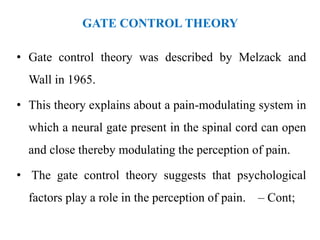 GATE CONTROL THEORY
• Gate control theory was described by Melzack and
Wall in 1965.
• This theory explains about a pain-modulating system in
which a neural gate present in the spinal cord can open
and close thereby modulating the perception of pain.
• The gate control theory suggests that psychological
factors play a role in the perception of pain. – Cont;
 