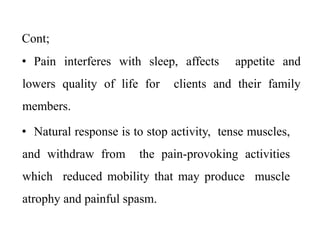 Cont;
• Pain interferes with sleep, affects appetite and
lowers quality of life for clients and their family
members.
• Natural response is to stop activity, tense muscles,
and withdraw from the pain-provoking activities
which reduced mobility that may produce muscle
atrophy and painful spasm.
 