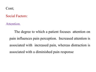 Cont;
Social Factors:
Attention.
The degree to which a patient focuses attention on
pain influences pain perception. Increased attention is
associated with increased pain, whereas distraction is
associated with a diminished pain response
 