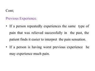 Cont;
Previous Experience.
• If a person repeatedly experiences the same type of
pain that was relieved successfully in the past, the
patient finds it easier to interpret the pain sensation.
• If a person is having worst previous experience he
may experience much pain.
 