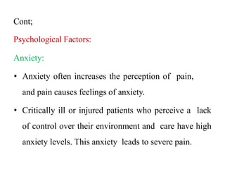 Cont;
Psychological Factors:
Anxiety:
• Anxiety often increases the perception of pain,
and pain causes feelings of anxiety.
• Critically ill or injured patients who perceive a lack
of control over their environment and care have high
anxiety levels. This anxiety leads to severe pain.
 