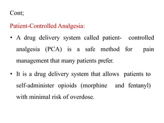 Cont;
Patient-Controlled Analgesia:
• A drug delivery system called patient- controlled
analgesia (PCA) is a safe method for pain
management that many patients prefer.
• It is a drug delivery system that allows patients to
self-administer opioids (morphine and fentanyl)
with minimal risk of overdose.
 
