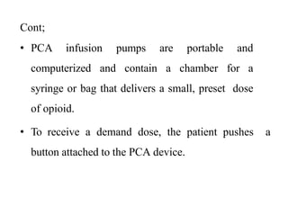 Cont;
• PCA infusion pumps are portable and
computerized and contain a chamber for a
syringe or bag that delivers a small, preset dose
of opioid.
• To receive a demand dose, the patient pushes a
button attached to the PCA device.
 