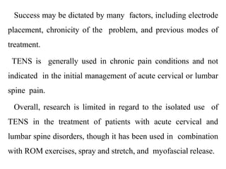 Success may be dictated by many factors, including electrode
placement, chronicity of the problem, and previous modes of
treatment.
TENS is generally used in chronic pain conditions and not
indicated in the initial management of acute cervical or lumbar
spine pain.
Overall, research is limited in regard to the isolated use of
TENS in the treatment of patients with acute cervical and
lumbar spine disorders, though it has been used in combination
with ROM exercises, spray and stretch, and myofascial release.
 