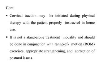 Cont;
 Cervical traction may be initiated during physical
therapy with the patient properly instructed in home
use.
 It is not a stand-alone treatment modality and should
be done in conjunction with range-of- motion (ROM)
exercises, appropriate strengthening, and correction of
postural issues.
 