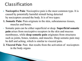  Nociceptive Pain: Nociceptive pain is the most common type. It is
caused by potentially harmful stimuli being detected
by nociceptors around the body. It is of two types:
1. Somatic Pain: Pain originate in the skin, subcutaneous tissues,
muscles and bones.
• Somatic pain can be either superficial or deep. Superficial somatic
pain arises from nociceptive receptors in the skin and mucous
membranes, while deep somatic pain originates from structures
such as joints, bones, tendons, and muscles. Deep somatic pain may
be dull and aching, which is similar to visceral pain.
2. Visceral Pain: Pain that results from the activation of nociceptors
in the body organs
 
