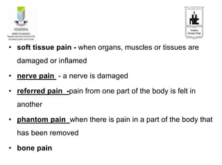 • soft tissue pain - when organs, muscles or tissues are
damaged or inflamed
• nerve pain - a nerve is damaged
• referred pain -pain from one part of the body is felt in
another
• phantom pain when there is pain in a part of the body that
has been removed
• bone pain
 