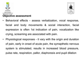 Objective assessment
• Behavioral effects - assess verbalization, vocal response,
facial and body movements & social interaction, facial
expression is often 1st indication of pain, vocalization like
crying, screaming are associated with pain.
• Physiological responses - it vary with the origin and duration
of pain, early in onset of acute pain, the symapthetic nervous
system is stimulated, results in increased blood pressure,
pulse rate, respiration, pallor, diaphoresis and pupil dilation
 