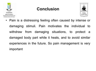 Conclusion
• Pain is a distressing feeling often caused by intense or
damaging stimuli. Pain motivates the individual to
withdraw from damaging situations, to protect a
damaged body part while it heals, and to avoid similar
experiences in the future. So pain management is very
important
 