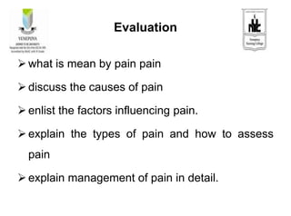 Evaluation
 what is mean by pain pain
 discuss the causes of pain
 enlist the factors influencing pain.
 explain the types of pain and how to assess
pain
 explain management of pain in detail.
 