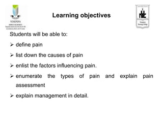 Learning objectives
Students will be able to:
 define pain
 list down the causes of pain
 enlist the factors influencing pain.
 enumerate the types of pain and explain pain
assessment
 explain management in detail.
 
