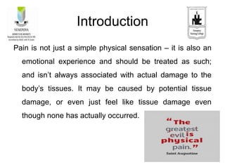Introduction
Pain is not just a simple physical sensation – it is also an
emotional experience and should be treated as such;
and isn’t always associated with actual damage to the
body’s tissues. It may be caused by potential tissue
damage, or even just feel like tissue damage even
though none has actually occurred.
 