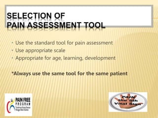SELECTION OF
PAIN ASSESSMENT TOOL
• Use the standard tool for pain assessment
• Use appropriate scale
• Appropriate for age, learning, development
*Always use the same tool for the same patient
 