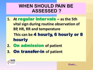 Cont…
1. At regular intervals – as the 5th
vital sign during routine observation of
BP
, HR, RR and temperature
This can be 4 hourly, 6 hourly or 8
hourly
2. On admission of patient
3. On transfer-in of patient
WHEN SHOULD PAIN BE
ASSESSED ?
 