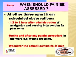 4. At other times apart from
scheduled observations:
▪ 1/2 to 1 hour after administration of
analgesics and nursing intervention for
pain relief
▪ During and after any painful procedure in
the ward e.g. wound dressing.
▪ Whenever the patient complains of pain
Cont… WHEN SHOULD PAIN BE
ASSESSED ?
 