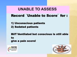 PAIN?
UNABLE TO ASSESS
Record ‘Unable to Score’ for :
1) Unconscious patients
2) Sedated patients
BUT Ventilated but conscious is still able
to
give a pain score!
 