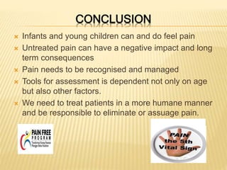 CONCLUSION
 Infants and young children can and do feel pain
 Untreated pain can have a negative impact and long
term consequences
 Pain needs to be recognised and managed
 Tools for assessment is dependent not only on age
but also other factors.
 We need to treat patients in a more humane manner
and be responsible to eliminate or assuage pain.
 