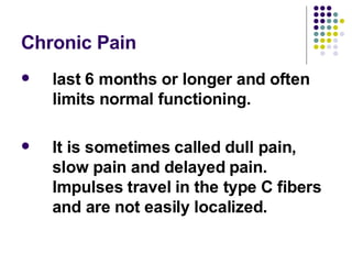 Chronic Pain last 6 months or longer and often limits normal functioning.  It is sometimes called dull pain, slow pain and delayed pain. Impulses travel in the type C fibers and are not easily localized.  