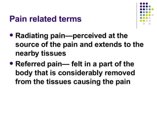 Pain related terms Radiating pain—perceived at the source of the pain and extends to the nearby tissues Referred pain— felt in a part of the body that is considerably removed from the tissues causing the pain 