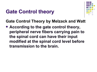 Gate Control theory Gate Control Theory by Melzack and Watt According to the gate control theory, peripheral nerve fibers carrying pain to the spinal cord can have their input modified at the spinal cord level before transmission to the brain.  