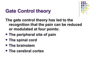Gate Control theory The gate control theory has led to the recognition that the pain can be reduced or modulated at four points: The peripheral site of pain The spinal cord The brainstem The cerebral cortex 