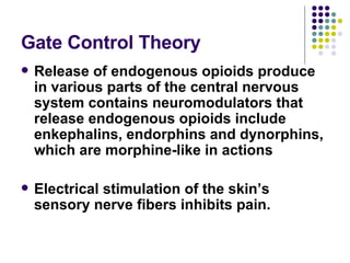 Gate Control Theory Release of endogenous opioids produce in various parts of the central nervous system contains neuromodulators that release endogenous opioids include enkephalins, endorphins and dynorphins, which are morphine-like in actions Electrical stimulation of the skin’s sensory nerve fibers inhibits pain. 