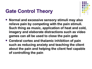 Gate Control Theory Normal and excessive sensory stimuli may also relieve pain by competing with the pain stimuli. Such thing as music, application of heat and cold, imagery and elaborate distractions such as video games can all be used to close the pain gate Cerebral cortex and thalamic inhibition of pain such as reducing anxiety and teaching the client about the pain and helping the client feel capable of controlling the pain 