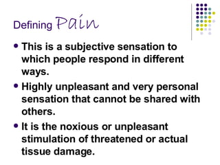 Defining  Pain This is a subjective sensation to which people respond in different ways.  Highly unpleasant and very personal sensation that cannot be shared with others.  It is the noxious or unpleasant stimulation of threatened or actual tissue damage.  