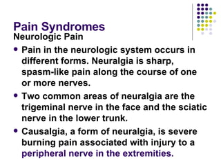 Pain Syndromes Neurologic Pain Pain in the neurologic system occurs in different forms. Neuralgia is sharp, spasm-like pain along the course of one or more nerves.  Two common areas of neuralgia are the trigeminal nerve in the face and the sciatic nerve in the lower trunk.  Causalgia, a form of neuralgia, is severe burning pain associated with injury to a  peripheral nerve in the extremities.   