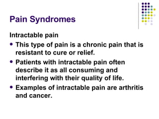 Pain Syndromes Intractable pain This type of pain is a chronic pain that is resistant to cure or relief.  Patients with intractable pain often describe it as all consuming and interfering with their quality of life. Examples of intractable pain are arthritis and cancer.   