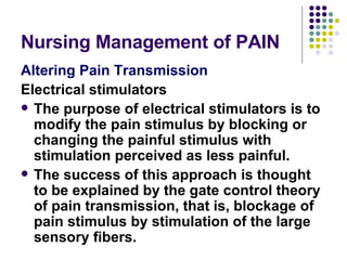Nursing Management of PAIN Altering Pain Transmission Electrical stimulators The purpose of electrical stimulators is to modify the pain stimulus by blocking or changing the painful stimulus with stimulation perceived as less painful.  The success of this approach is thought to be explained by the gate control theory of pain transmission, that is, blockage of pain stimulus by stimulation of the large sensory fibers. 