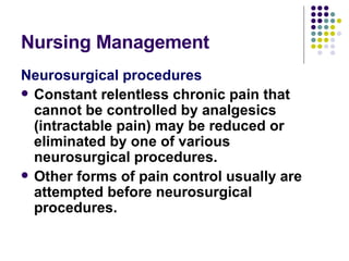 Nursing Management  Neurosurgical procedures Constant relentless chronic pain that cannot be controlled by analgesics (intractable pain) may be reduced or eliminated by one of various neurosurgical procedures.  Other forms of pain control usually are attempted before neurosurgical procedures. 