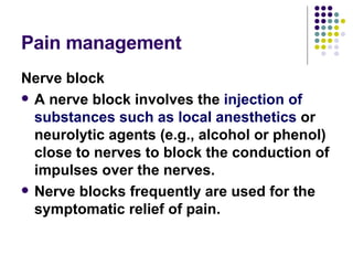 Pain management  Nerve block A nerve block involves the  injection of substances such as local anesthetics  or neurolytic agents (e.g., alcohol or phenol) close to nerves to block the conduction of impulses over the nerves. Nerve blocks frequently are used for the symptomatic relief of pain.  