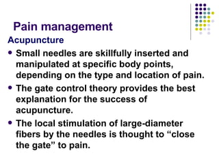 Pain management  Acupuncture Small needles are skillfully inserted and manipulated at specific body points, depending on the type and location of pain.  The gate control theory provides the best explanation for the success of acupuncture.  The local stimulation of large-diameter fibers by the needles is thought to “close the gate” to pain.   