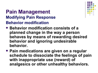 Pain Management Modifying Pain Response Behavior modification Behavior modification consists of a planned change in the way a person behaves by means of rewarding desired behavior and ignoring undesirable behavior. Pain medications are given on a regular schedule to dissociate the feelings of pain with inappropriate use (reward) of analgesics or other unhealthy behaviors. 