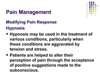 Pain Management Modifying Pain Response Hypnosis Hypnosis may be used in the treatment of various conditions, particularly when these conditions are aggravated by tension and stress.  Patients are helped to alter their perception of pain through the acceptance of positive suggestions made to the subconscious.  