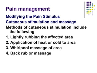Pain management  Modifying the Pain Stimulus Cutaneous stimulation and massage Methods of cutaneous stimulation include the following 1. Lightly rubbing the affected area 2. Application of heat or cold to area 3. Whirlpool massage of area 4. Back rub or massage  
