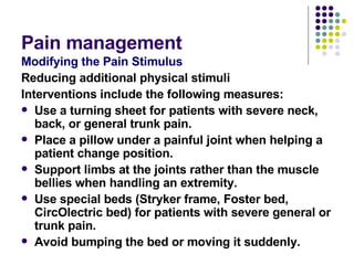 Pain management  Modifying the Pain Stimulus Reducing additional physical stimuli Interventions include the following measures: Use a turning sheet for patients with severe neck, back, or general trunk pain. Place a pillow under a painful joint when helping a patient change position. Support limbs at the joints rather than the muscle bellies when handling an extremity. Use special beds (Stryker frame, Foster bed, CircOlectric bed) for patients with severe general or trunk pain. Avoid bumping the bed or moving it suddenly. 